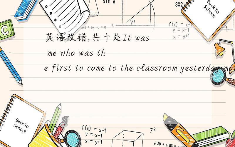 英语改错,共十处It was me who was the first to come to the classroom yesterday morning.To my surprising,I found my bench was break.As there was nobody around at the time,I immediately changed benches with Li Hua,his seat was just behind mine.Fi