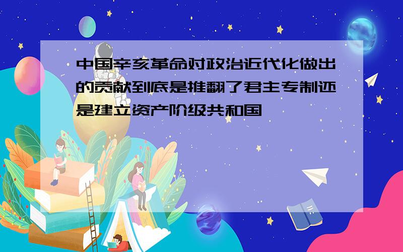 中国辛亥革命对政治近代化做出的贡献到底是推翻了君主专制还是建立资产阶级共和国