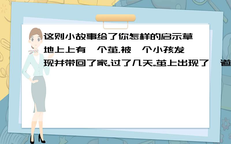 这则小故事给了你怎样的启示草地上上有一个茧，被一个小孩发现并带回了家。过了几天。茧上出现了一道小裂缝，里面的蛹挣扎了好长时间，身子似乎被卡住了，一直出不来。天真的孩子