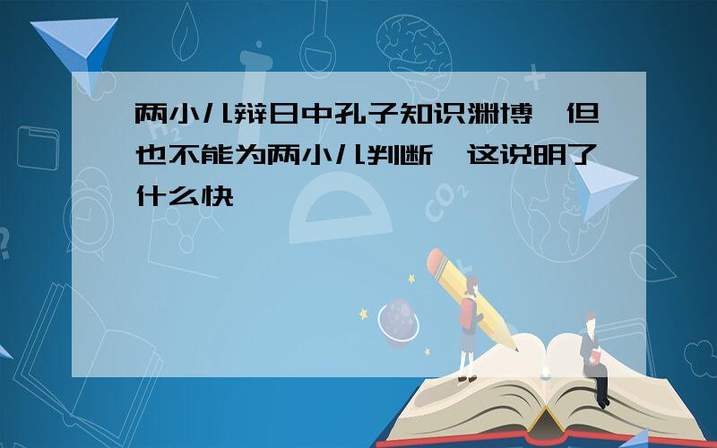 两小儿辩日中孔子知识渊博,但也不能为两小儿判断,这说明了什么快