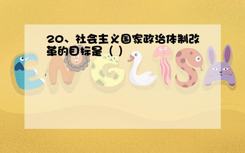 20、社会主义国家政治体制改革的目标是（ ）