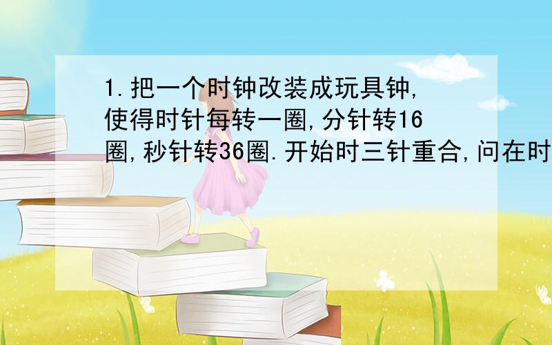 1.把一个时钟改装成玩具钟,使得时针每转一圈,分针转16圈,秒针转36圈.开始时三针重合,问在时针旋转一周的过程中,三针重合了几次（不计起点与终点的位置）?2.小明上午8点要到学校上课,可