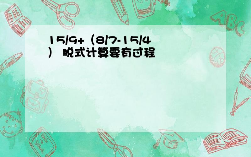 15/9+（8/7-15/4） 脱式计算要有过程