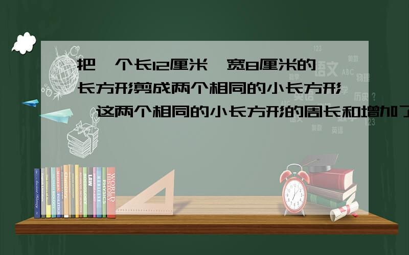 把一个长12厘米,宽8厘米的长方形剪成两个相同的小长方形,这两个相同的小长方形的周长和增加了( )厘米或(