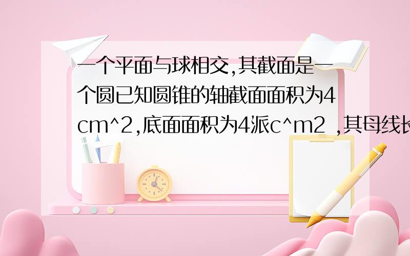 一个平面与球相交,其截面是一个圆已知圆锥的轴截面面积为4cm^2,底面面积为4派c^m2 ,其母线长是多少？