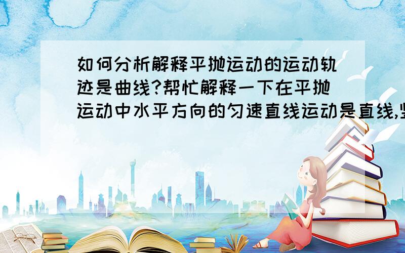 如何分析解释平抛运动的运动轨迹是曲线?帮忙解释一下在平抛运动中水平方向的匀速直线运动是直线,竖直方向的自由落体运动是直线,合速度方向是直线,为何其运动轨迹就变成曲线了呢?