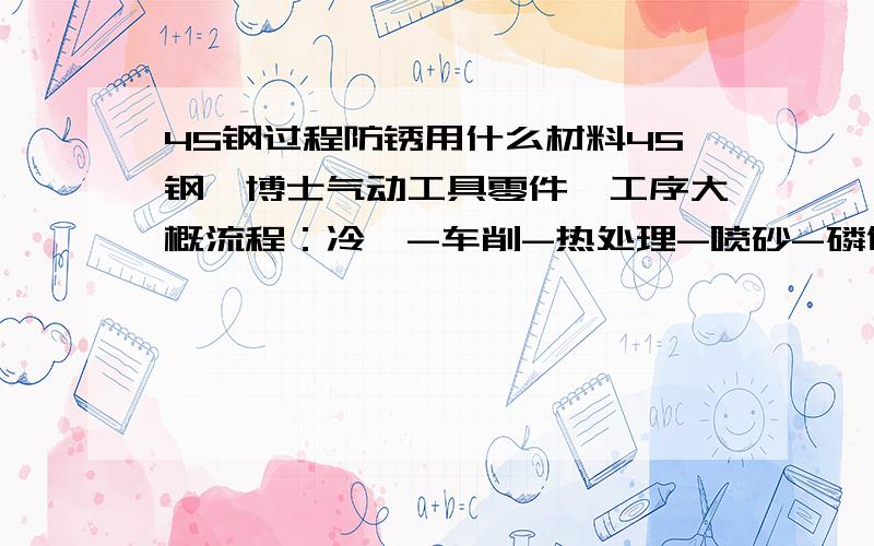 45钢过程防锈用什么材料45钢,博士气动工具零件,工序大概流程：冷镦-车削-热处理-喷砂-磷化 热处理需要真空回火,所以零件表面必须清洗得很干净,设备IPSEN单室清洗机.淬火后该用什么除油和