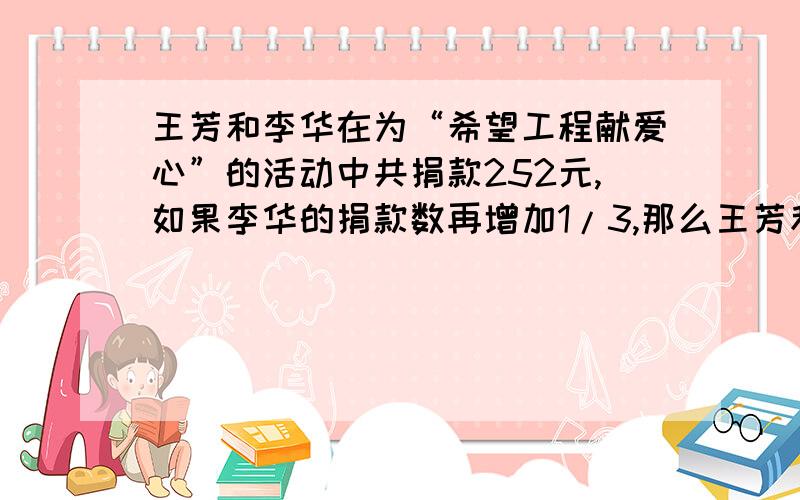 王芳和李华在为“希望工程献爱心”的活动中共捐款252元,如果李华的捐款数再增加1/3,那么王芳和李华的捐款数之比为3：2,王芳和李华各捐了多少元?