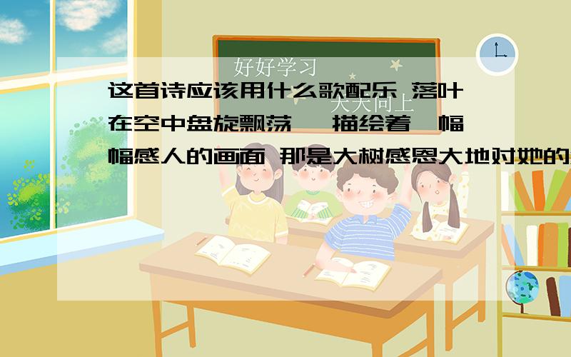 这首诗应该用什么歌配乐 落叶在空中盘旋飘荡, 描绘着一幅幅感人的画面 那是大树感恩大地对她的滋养 浪花