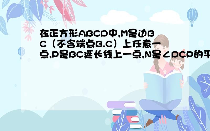 在正方形ABCD中,M是边BC（不含端点B.C）上任意一点,P是BC延长线上一点,N是∠DCP的平分线上一点.若∠AMN=90°,求证：AM=MN下面给出一种证明的思路,你可以按这一思路证明证明：在边AB上截取AE=MC,