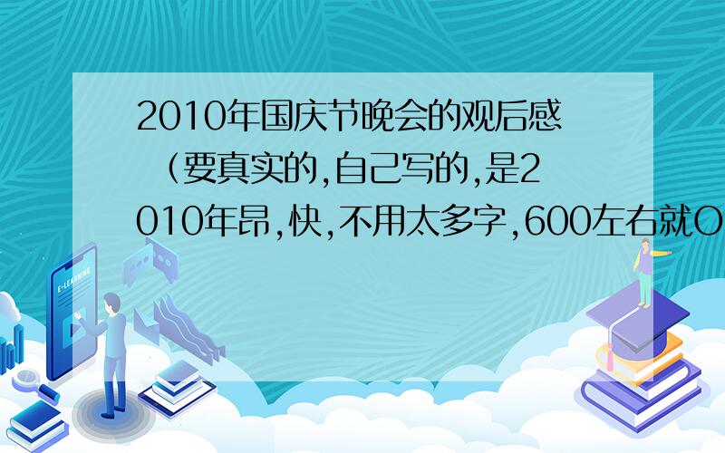 2010年国庆节晚会的观后感 （要真实的,自己写的,是2010年昂,快,不用太多字,600左右就OK!）要的是 国庆节晚会观后感