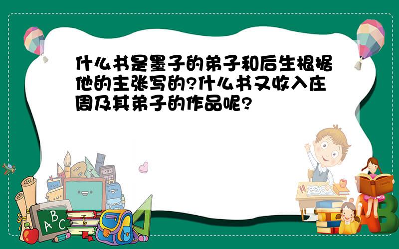 什么书是墨子的弟子和后生根据他的主张写的?什么书又收入庄周及其弟子的作品呢?