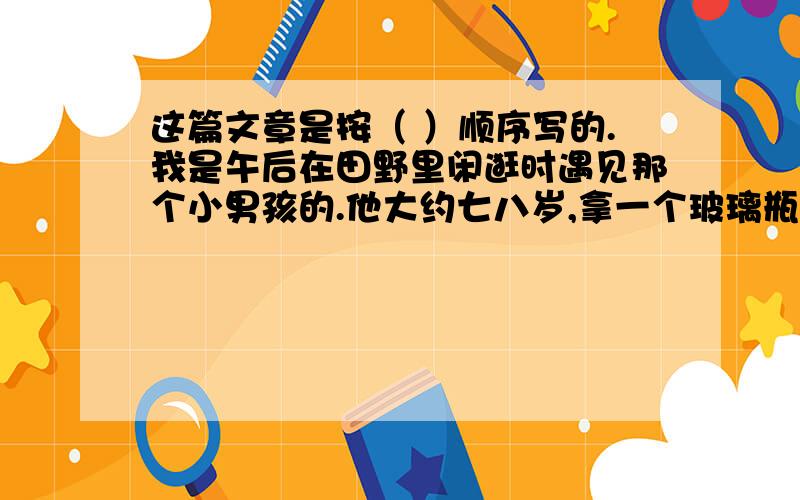 这篇文章是按（ ）顺序写的.我是午后在田野里闲逛时遇见那个小男孩的.他大约七八岁,拿一个玻璃瓶子在野地里来来回回地跑着.他单薄的衣衫被风吹得鼓鼓的,像是一张小帆.他在做什么呢?