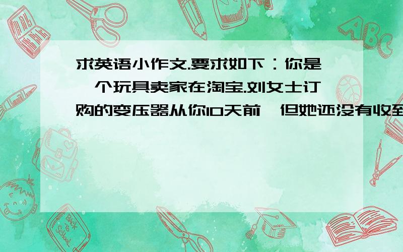 求英语小作文.要求如下：你是一个玩具卖家在淘宝.刘女士订购的变压器从你10天前,但她还没有收到,因为大雪使得快递无法按时交付订购的货物.请写电子邮件至1.告诉装运缓慢的事实,是无法