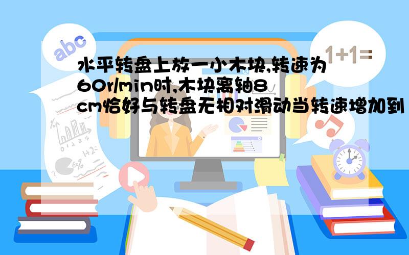 水平转盘上放一小木块,转速为60r/min时,木块离轴8cm恰好与转盘无相对滑动当转速增加到120rad/min时,如图所示,水平转盘上放一小木块.转速为60rad/min时,木块离轴8cm恰好与转盘无相对滑动,当转速