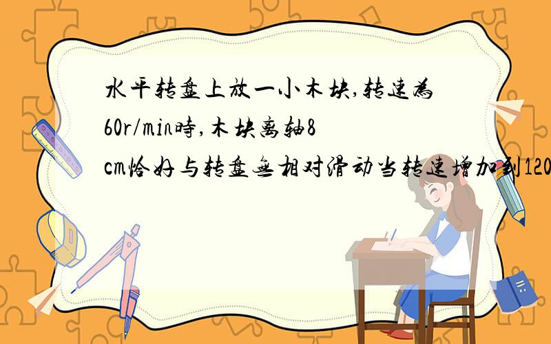 水平转盘上放一小木块,转速为60r/min时,木块离轴8cm恰好与转盘无相对滑动当转速增加到120r/min时,木块应放在离轴多远处才能刚好与转盘保持相对静止?