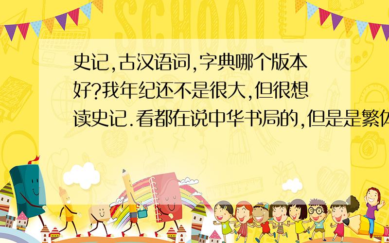 史记,古汉语词,字典哪个版本好?我年纪还不是很大,但很想读史记.看都在说中华书局的,但是是繁体觉得很麻烦.想要简体的,有注释,可以没有译文.还有古汉语字典,词典哪种好