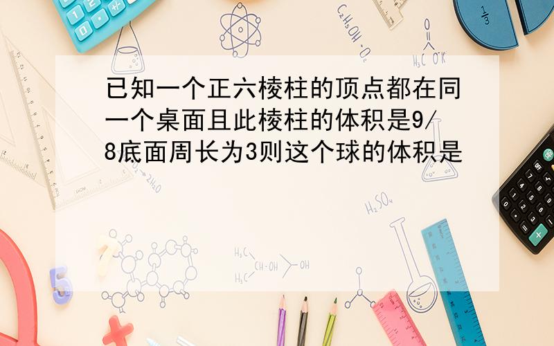 已知一个正六棱柱的顶点都在同一个桌面且此棱柱的体积是9/8底面周长为3则这个球的体积是