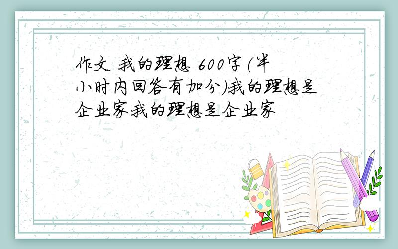 作文 我的理想 600字（半小时内回答有加分）我的理想是企业家我的理想是企业家