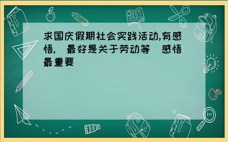 求国庆假期社会实践活动,有感悟,（最好是关于劳动等）感悟最重要