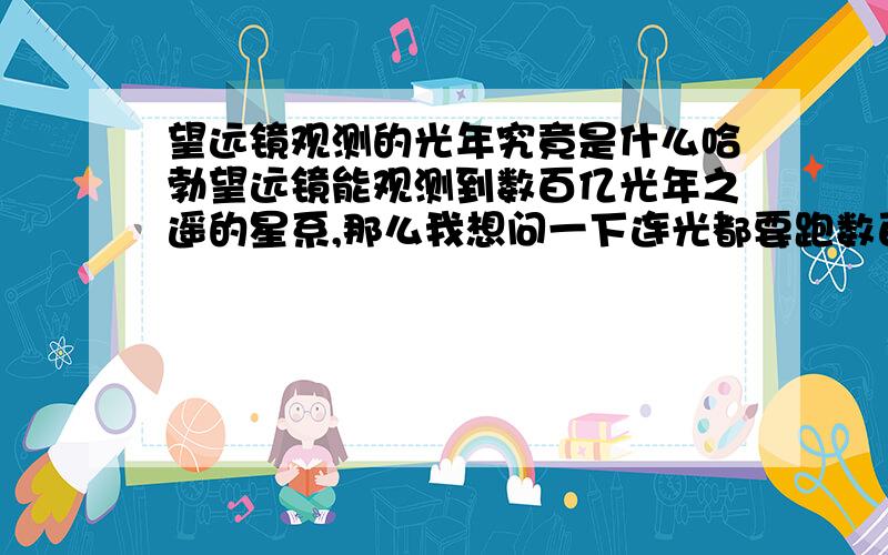 望远镜观测的光年究竟是什么哈勃望远镜能观测到数百亿光年之遥的星系,那么我想问一下连光都要跑数百亿年的时间,而它是通过什么到达那里观测所看到的物质的呢?