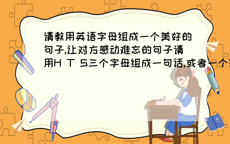 请教用英语字母组成一个美好的句子,让对方感动难忘的句子请用H T S三个字母组成一句话,或者一个短语.能让对方感动,唯美的意思,其中H是人名的首字母所写,请大家帮我想一想,