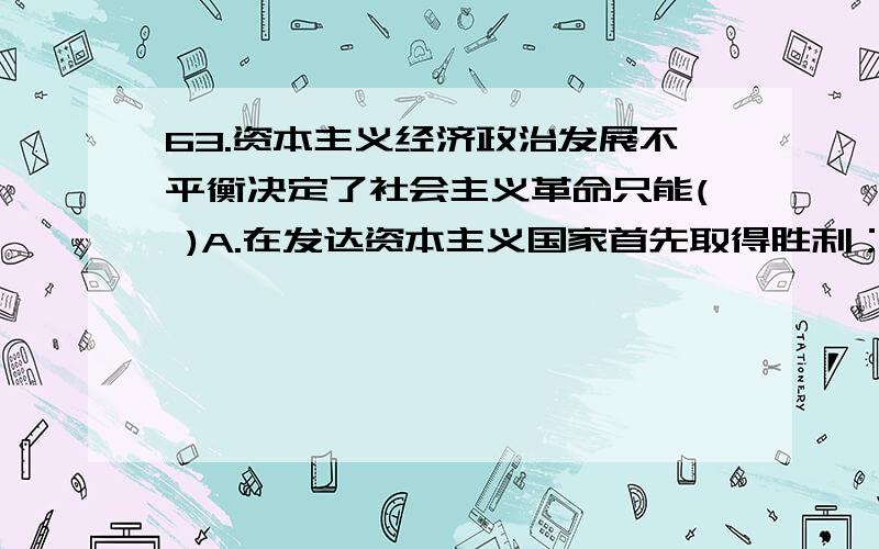 63.资本主义经济政治发展不平衡决定了社会主义革命只能( )A.在发达资本主义国家首先取得胜利； B.在所有资本主义国家同时取得胜利；C.在一国或几国首先取得胜利； D.在所有不发达资本主