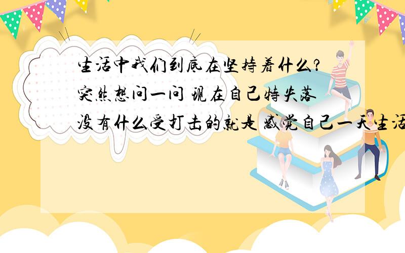 生活中我们到底在坚持着什么?突然想问一问 现在自己特失落没有什么受打击的就是 感觉自己一天生活的没有什么目标总是浑浑噩噩的过着每一天转眼又快到 长一岁的时候我们在生活中一直