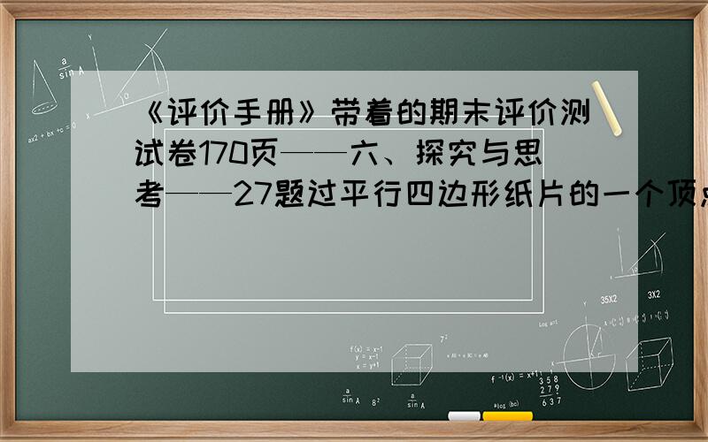 《评价手册》带着的期末评价测试卷170页——六、探究与思考——27题过平行四边形纸片的一个顶点做一条线段,沿这条线段剪下一个三角形纸片,将它平移到右边的位置,可得到新的平行四边