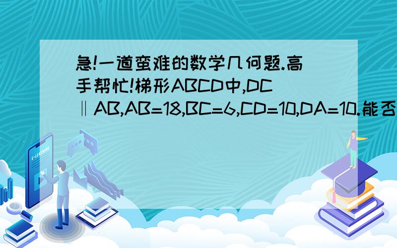 急!一道蛮难的数学几何题.高手帮忙!梯形ABCD中,DC‖AB,AB=18,BC=6,CD=10,DA=10.能否过AB上一点作直线,同时平分梯形的周长和面积?如果能作,这样的直线共有几条?如果不能作,说明理由.（图就自己画