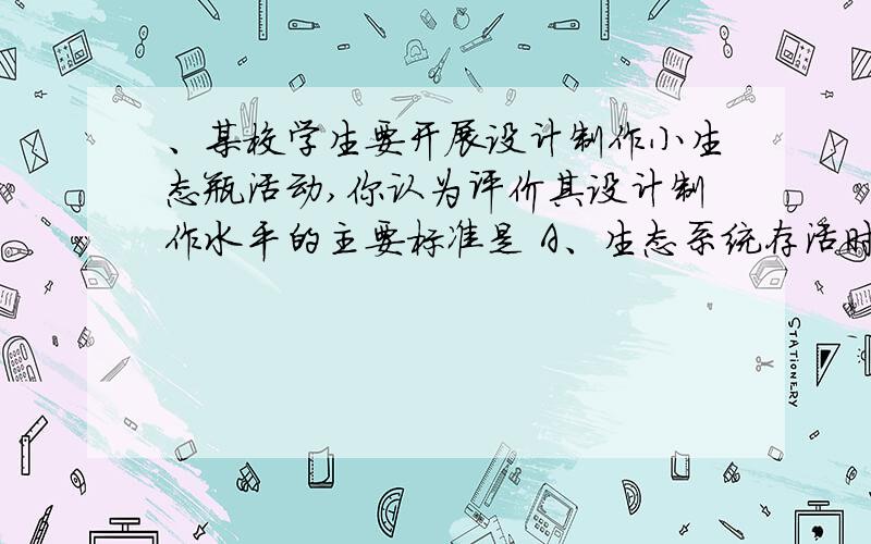 、某校学生要开展设计制作小生态瓶活动,你认为评价其设计制作水平的主要标准是 A、生态系统存活时间的长、某校学生要开展设计制作小生态瓶活动,你认为评价其设计制作水平的主要标准