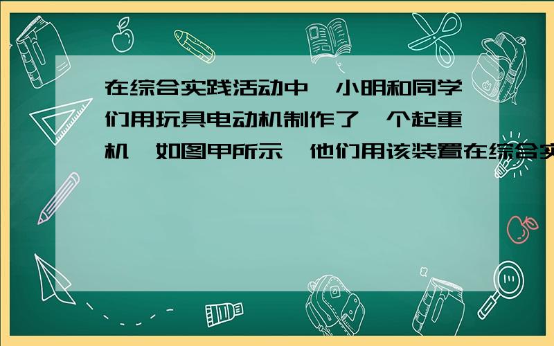 在综合实践活动中,小明和同学们用玩具电动机制作了一个起重机,如图甲所示,他们用该装置在综合实践活动中,小明和同学们用玩具电动机制作了一个起重机,如图甲所示,他们用该装置装置提