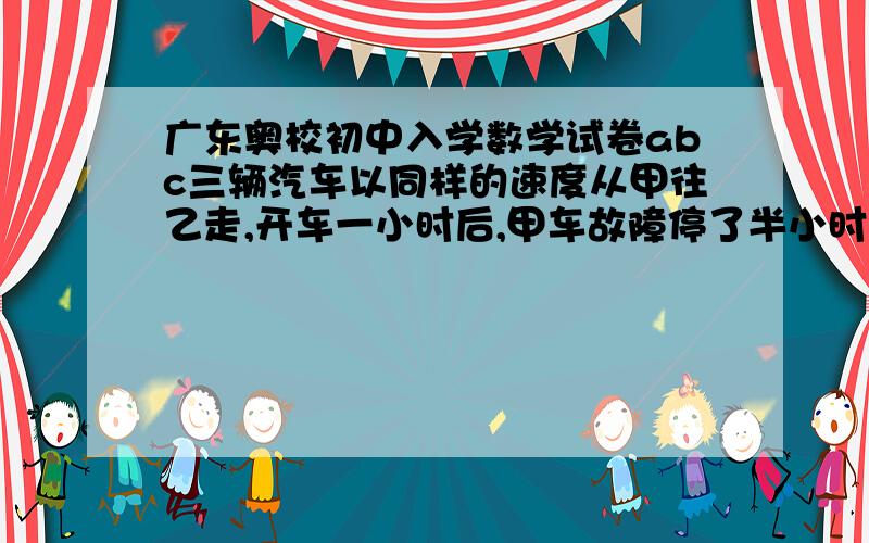 广东奥校初中入学数学试卷abc三辆汽车以同样的速度从甲往乙走,开车一小时后,甲车故障停了半小时后按原速的5分之4前行.B车在离乙地200米处出故障,C照常前行,B车停了半小时后也以5分之4的