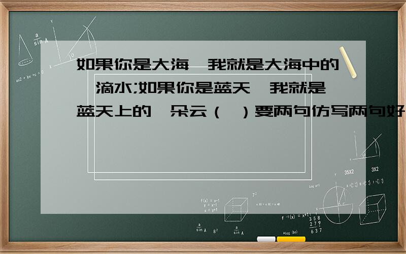 如果你是大海,我就是大海中的一滴水;如果你是蓝天,我就是蓝天上的一朵云（ ）要两句仿写两句好有加分大哥大姐们帮帮忙吧