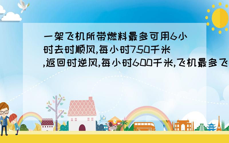 一架飞机所带燃料最多可用6小时去时顺风,每小时750千米,返回时逆风,每小时600千米,飞机最多飞出多少km就往回飞?