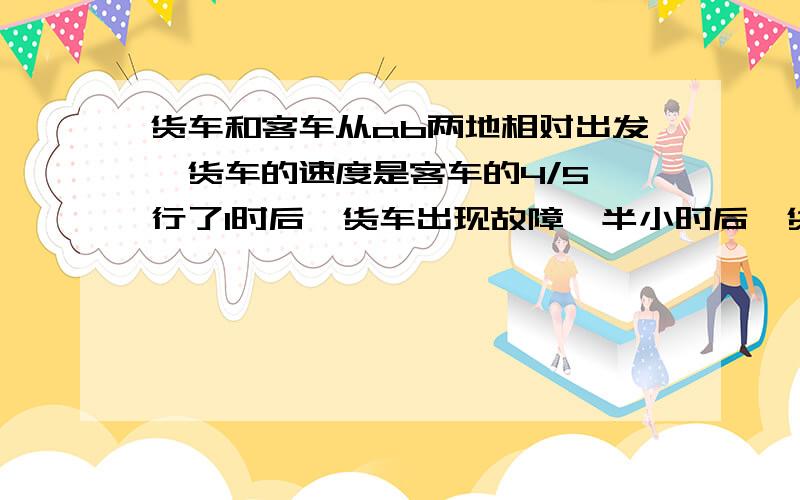 货车和客车从ab两地相对出发,货车的速度是客车的4/5,行了1时后,货车出现故障,半小时后,货车以原来3/4的速继续前进,结果,相遇时间推迟了3/8时,相遇地点离计划相遇地点50km,求全程