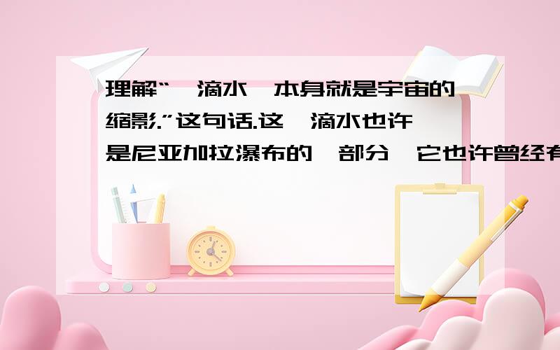 理解“一滴水,本身就是宇宙的缩影.”这句话.这一滴水也许是尼亚加拉瀑布的一部分,它也许曾经有过显赫的奇迹呢.也许只是脸盆里的一个肥皂泡,但它有洗净劳动者的污垢的功效.也许给搞到