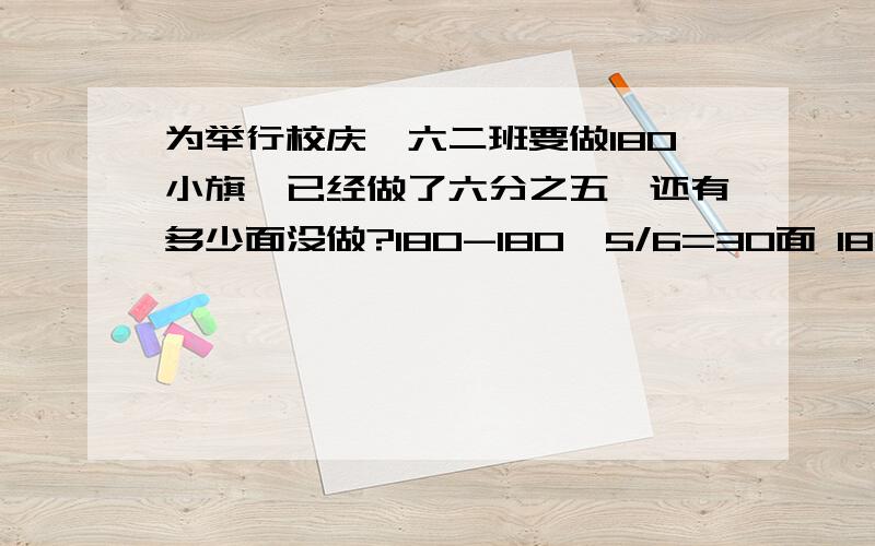 为举行校庆,六二班要做180小旗,已经做了六分之五,还有多少面没做?180-180*5/6=30面 180*5/6表示什么180*（1-5/6）=30面 （1-5/6）表示什么