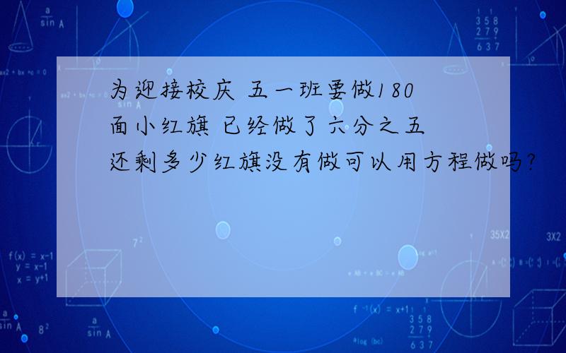 为迎接校庆 五一班要做180面小红旗 已经做了六分之五 还剩多少红旗没有做可以用方程做吗?