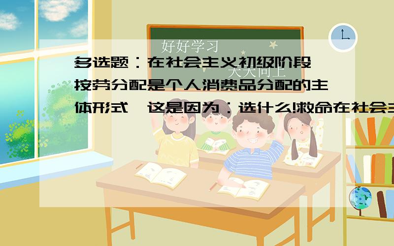 多选题：在社会主义初级阶段,按劳分配是个人消费品分配的主体形式,这是因为：选什么!救命在社会主义初级阶段,按劳分配是个人消费品分配的主体形式,这是因为：A、社会主义生产资料公