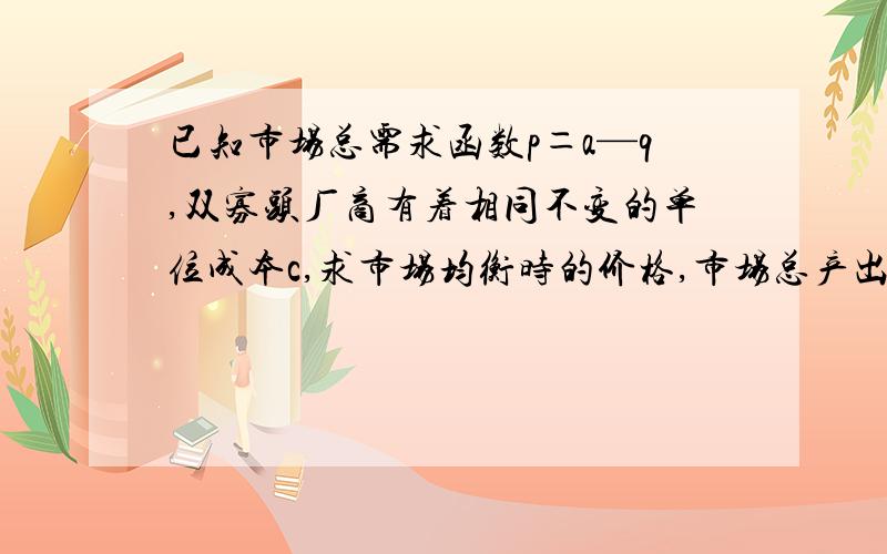 已知市场总需求函数p＝a—q,双寡头厂商有着相同不变的单位成本c,求市场均衡时的价格,市场总产出以及厂