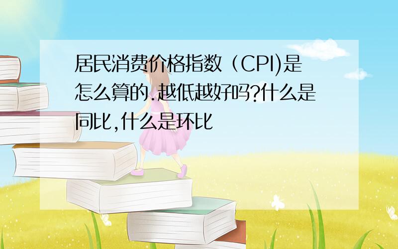 居民消费价格指数（CPI)是怎么算的.越低越好吗?什么是同比,什么是环比