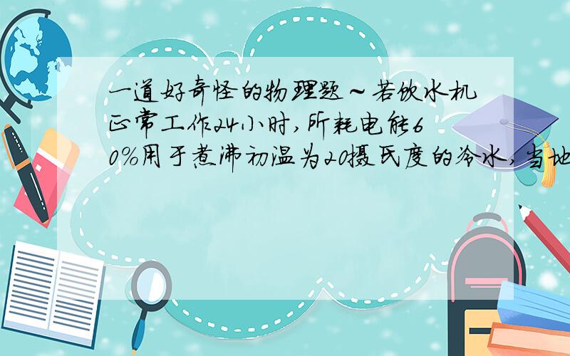 一道好奇怪的物理题～若饮水机正常工作24小时,所耗电能60％用于煮沸初温为20摄氏度的冷水,当地大气压为1标准大气压,不考虑热量损失和饮水机的机身吸热,则小明家日饮水量是几升?没有其