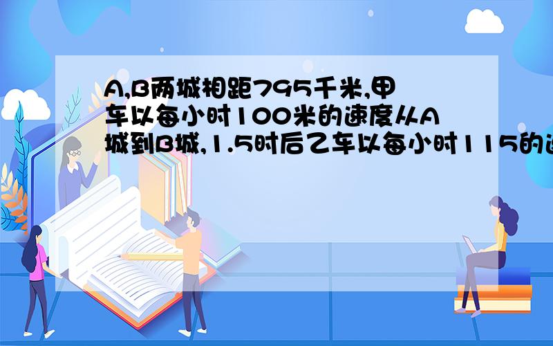 A,B两城相距795千米,甲车以每小时100米的速度从A城到B城,1.5时后乙车以每小时115的速度从B城出发到A城.相遇时,乙车行驶了多少千米?