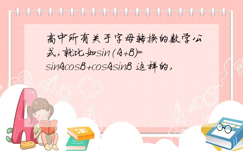 高中所有关于字母转换的数学公式,就比如sin(A+B)=sinAcosB+cosAsinB 这样的,