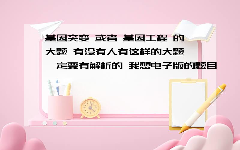 基因突变 或者 基因工程 的大题 有没有人有这样的大题 一定要有解析的 我想电子版的题目