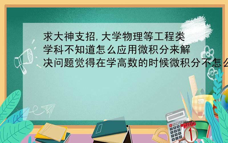 求大神支招,大学物理等工程类学科不知道怎么应用微积分来解决问题觉得在学高数的时候微积分不怎么难,但是要解大物的应用题时,看了很多遍例题都不会用,有什么方法和经验吗?或者有什