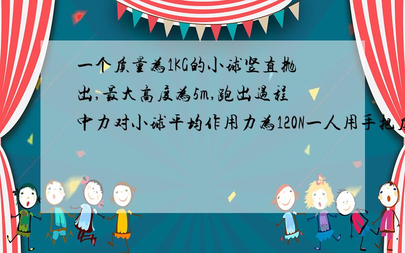 一个质量为1KG的小球竖直抛出,最大高度为5m,跑出过程中力对小球平均作用力为120N一人用手把质量为1kg小球竖直向上抛出,小球上升最大高度为5m,已知抛出过程中人手对小球的平均作用力为120N