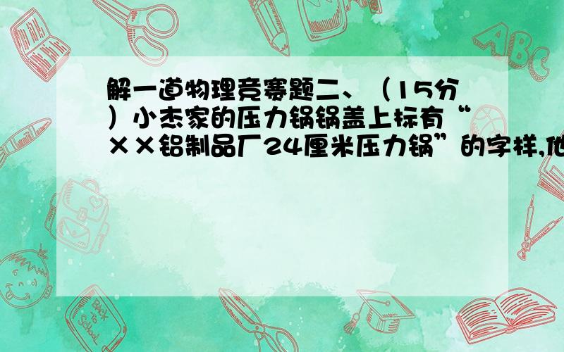 解一道物理竞赛题二、（15分）小杰家的压力锅锅盖上标有“××铝制品厂24厘米压力锅”的字样,他测得限压阀的质量是100克,排气孔的直径约为3毫米.这个压力锅正常工作时内部水蒸气的最大