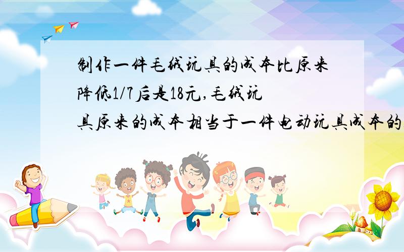 制作一件毛绒玩具的成本比原来降低1/7后是18元,毛绒玩具原来的成本相当于一件电动玩具成本的3/4.一件电动玩具的成本是多少钱?        急     谢谢大家!